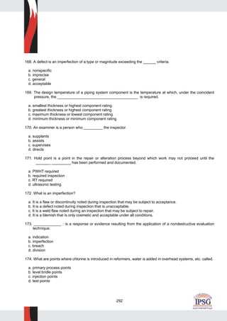 292
168. A defect is an imperfection of a type or magnitude exceeding the ______ criteria.
a. nonspecific
b. imprecise
c. general
d. acceptable
169. The design temperature of a piping system component is the temperature at which, under the coincident
pressure, the ______________________________________ is required.
a. smallest thickness or highest component rating
b. greatest thickness or highest component rating
c. maximum thickness or lowest component rating
d. minimum thickness or minimum component rating
170. An examiner is a person who _________ the inspector.
a. supplants
b. assists
c. supervises
d. directs
171. Hold point is a point in the repair or alteration process beyond which work may not proceed until the
_______ _________ has been performed and documented.
a. PWHT required
b. required inspection
c. RT required
d. ultrasonic testing
172. What is an imperfection?
a. It is a flaw or discontinuity noted during inspection that may be subject to acceptance.
b. It is a defect noted during inspection that is unacceptable.
c. It is a weld flaw noted during an inspection that may be subject to repair.
d. It is a blemish that is only cosmetic and acceptable under all conditions.
173. _____________ : is a response or evidence resulting from the application of a nondestructive evaluation
technique.
a. indication
b. imperfection
c. breach
d. division
174. What are points where chlorine is introduced in reformers, water is added in overhead systems, etc. called.
a. primary process points
b. level bridle points
c. injection points
d. test points
 
