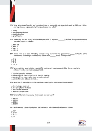 293
175. What is the loss of ductility and notch toughness in susceptible low-alloy steels such as 1.25 and 2.5 Cr.,
due to prolonged exposure to high-temperature service called?
a. creep
b. temper embrittlement
c. incipient melting
d. graphitization
176. Secondary process piping is small-bore (less than or equal to _______) process piping downstream of
normally closed block valves.
a. NPS 3/4
b. NPS 1
c. NPS 2
d. NPS 3
177. A test point is an area defined by a circle having a diameter not greater than _____ inches for a line
diameter not exceeding 10 inches or not greater than ______ inches for larger lines.
a. 3, 4
b. 2, 3
c. 1, 2
d. 3/4, 1
178. When making a repair utilizing a welded full encirclement repair sleeve and the sleeve material is
different from the pipe material, you should:
a. consult the piping engineer.
b. use a weld rod matching the higher strength material.
c. use a weld rod matching the lower strength material.
d. use a alloy weld rod such as Inco-A.
179. What type of electrode should be used when welding a full encirclement repair sleeve?
a. low-hydrogen electrode
b. low-phosphorus electrode
c. low-chrome electrode
d. low-nitrogen electrode
180. Which of the following welding electrodes is low-hydrogen?
a. E6010
b. E7016
c. E7011
d. E7014
181. When welding a small repair patch, the diameter of electrodes used should not exceed:
a. 1/8”
b. 3/16”
c. 5/32”
d. 1/4”
 