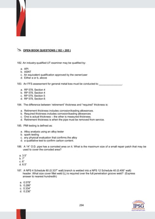 294
OPEN BOOK QUESTIONS ( 182 ~ 205 )
182. An industry-qualified UT examiner may be qualified by:
a. API
b. ASNT
c. An equivalent qualification approved by the owner/user
d. Either a or b, above
183. An FFS assessment for general metal loss must be conducted to ________________.
a. RP 578, Section 4
b. RP 579, Section 4
c. RP 579, Section 5
d. RP 579, Section 6
184. The difference between ‘retirement” thickness and “required” thickness is:
a. Retirement thickness includes corrosion/loading allowances.
b. Required thickness includes corrosion/loading allowances
c. One is actual thickness – the other is measured thickness.
d. Retirement thickness is when the pipe must be removed from service.
185. PMI testing is defined as:
a. Alloy analysis using an alloy tester
b. spark testing
c. any physical evaluation that confirms the alloy
d. a qualitative test to confirm carbon content.
186. A 14” O.D. pipe has a corroded area on it. What is the maximum size of a small repair patch that may be
used to cover the corroded area?
a. 3.5”
b. 7”
c. 6”
d. 6.5”
187. A NPS 4 Schedule 80 (0.337” wall) branch is welded into a NPS 12 Schedule 40 (0.406” wall)
header. What size cover fillet weld (tc) is required over the full penetration groove weld? (Express
answer to nearest hundredth)
a. 0.578”
b. 0.286”
c. 0.334”
d. 0.236”
 