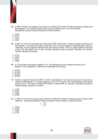 295
188. A NPS 6 (6.625” od) seamless pipe made from ASTM A335 Grade P2 material operates at 800psi and
600 degrees F. The conditions require that a corrosion allowance of 0.125” be maintained.
Calculate the minimum required thickness for these conditions.
a. 0.290”
b. 0.343”
c. 0.631”
d. 0.524”
189. A NPS 14 (14.00” od) seamless pipe made from ASTM A106 Grade A material operates at 300 psi and
600 degrees F. The pipe must cross a small ditch and it must be capable of supporting itself without a
visible sag. A piping engineer states that the pipe must be at least 0.375” to support itself and the liquid
product. He also states that a 0.125” corrosion allowance must be included. Calculate the minimum
required thickness for the pipe.
a. 0.778”
b. 0.567”
c. 0.642”
d. 0.600”
190. A 10’ long carbon steel pipe is welded to a 10’ 18-8 stainless pipe and is heated uniformly to 475
degrees F. from 70 degrees F. Determine its total length after heating.
a. 20.067’
b. 20.156’
c. 20.234’
d. 20.095’
191. A blank is required between two NPS 10, 300 lb. class flanges. The maximum pressure in the system is
385 psi at 200 degrees F. A corrosion allowance of 0.175” is required. The inside diameter of the gasket
surface is 9.25”. The blank is ASTM A516 Grade 70 material with no weld joint. Calculate the pressure
design thickness required for the blank.
a. 0.789”
b. 0.692”
c. 0.556”
d. 0.768”
192. A NPS 14 (14.00” od) seamless pipe made from ASTM A53 Grade B material operates at 600 psi 600
degrees F. Calculate the pressure design thickness for these conditions, using the formula:
t =
PD
SE2
a. 0.243”
b. 0.442”
c. 0.205”
d. 0.191”
 