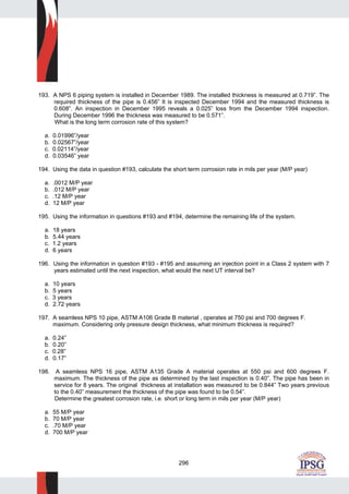 296
193. A NPS 6 piping system is installed in December 1989. The installed thickness is measured at 0.719”. The
required thickness of the pipe is 0.456” It is inspected December 1994 and the measured thickness is
0.608”. An inspection in December 1995 reveals a 0.025” loss from the December 1994 inspection.
During December 1996 the thickness was measured to be 0.571”.
What is the long term corrosion rate of this system?
a. 0.01996”/year
b. 0.02567”/year
c. 0.02114”/year
d. 0.03546” year
194. Using the data in question #193, calculate the short term corrosion rate in mils per year (M/P year)
a. .0012 M/P year
b. .012 M/P year
c. .12 M/P year
d. 12 M/P year
195. Using the information in questions #193 and #194, determine the remaining life of the system.
a. 18 years
b. 5.44 years
c. 1.2 years
d. 6 years
196. Using the information in question #193 - #195 and assuming an injection point in a Class 2 system with 7
years estimated until the next inspection, what would the next UT interval be?
a. 10 years
b. 5 years
c. 3 years
d. 2.72 years
197. A seamless NPS 10 pipe, ASTM A106 Grade B material , operates at 750 psi and 700 degrees F.
maximum. Considering only pressure design thickness, what minimum thickness is required?
a. 0.24”
b. 0.20”
c. 0.28”
d. 0.17”
198. A seamless NPS 16 pipe, ASTM A135 Grade A material operates at 550 psi and 600 degrees F.
maximum. The thickness of the pipe as determined by the last inspection is 0.40”. The pipe has been in
service for 8 years. The original thickness at installation was measured to be 0.844” Two years previous
to the 0.40” measurement the thickness of the pipe was found to be 0.54”.
Determine the greatest corrosion rate, i.e. short or long term in mils per year (M/P year)
a. 55 M/P year
b. 70 M/P year
c. .70 M/P year
d. 700 M/P year
 
