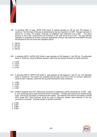297
199. A seamless NPS 12 pipe, ASTM A106 Grade B material operates at 750 psi and 700 degrees F.
maximum. The thickness of the pipe as determined by the last inspection is 0.305”. The pipe has been in
service for 13 years. The original thickness at installation was measured to be 0.405” . Two years
previous to the 0.305” measurement the thickness of the pipe found to be 0.316”. The next planned
inspection is scheduled for 8 years. Using the appropriate corrosion rate determine what MAWP the pipe
will withstand at the end of the next inspection period.
a. 720 psi
b. 499 psi
c. 611 psi
d. 550 psi
200. A seamless NPS 6, ASTM A106 Grade A pipe operates at 300 degrees F. and 765 psi. The allowable
stress is 16,000 psi. Using the Barlow equation, determine the required thickness for these conditions.
a. 0.446”
b. 0.332”
c. 0.231”
d. 0.155”
201. A seamless NPS 8, ASTM A106 Grade A pipe operates at 300 degrees F. and 741 psi. The allowable
stress is 16,000 psi. The owner-user specified that the pipe must have 0.125” for corrosion allowance.
Using the B31.3 equation, determine the required thickness for these conditions.
a. 0.295”
b. 0.195”
c. 0.321”
d. 0.392”
202. A NPS 4 Schedule 80 (0.337” wall) branch connection is welded into a NPS 6 Schedule 40 (0.280” wall).
A .375” reinforcing pad is used around the branch connection. The fillet weld sizes are as required by the
Code. The branch connection is inserted into the header. The material of the branch and header is ASTM
A672 Grade B70. What thickness would be used to determine whether heat treatment of the this
connection is required? (Express answer to nearest hundredth)
a. 0.768”
b. 0.891”
c. 0.998”
d. 0.567”
 