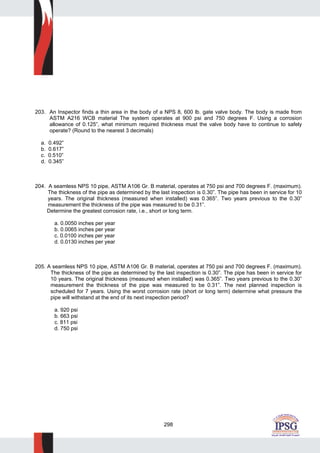 298
203. An Inspector finds a thin area in the body of a NPS 8, 600 lb. gate valve body. The body is made from
ASTM A216 WCB material The system operates at 900 psi and 750 degrees F. Using a corrosion
allowance of 0.125”, what minimum required thickness must the valve body have to continue to safely
operate? (Round to the nearest 3 decimals)
a. 0.492”
b. 0.617”
c. 0.510”
d. 0.345”
204. A seamless NPS 10 pipe, ASTM A106 Gr. B material, operates at 750 psi and 700 degrees F. (maximum).
The thickness of the pipe as determined by the last inspection is 0.30”. The pipe has been in service for 10
years. The original thickness (measured when installed) was 0.365”. Two years previous to the 0.30”
measurement the thickness of the pipe was measured to be 0.31”.
Determine the greatest corrosion rate, i.e., short or long term.
a. 0.0050 inches per year
b. 0.0065 inches per year
c. 0.0100 inches per year
d. 0.0130 inches per year
205. A seamless NPS 10 pipe, ASTM A106 Gr. B material, operates at 750 psi and 700 degrees F. (maximum).
The thickness of the pipe as determined by the last inspection is 0.30”. The pipe has been in service for
10 years. The original thickness (measured when installed) was 0.365”. Two years previous to the 0.30”
measurement the thickness of the pipe was measured to be 0.31”. The next planned inspection is
scheduled for 7 years. Using the worst corrosion rate (short or long term) determine what pressure the
pipe will withstand at the end of its next inspection period?
a. 920 psi
b. 663 psi
c. 811 psi
d. 750 psi
 
