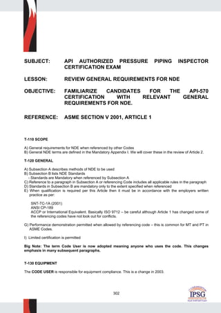 302
SUBJECT: API AUTHORIZED PRESSURE PIPING INSPECTOR
CERTIFICATION EXAM
LESSON: REVIEW GENERAL REQUIREMENTS FOR NDE
OBJECTIVE: FAMILIARIZE CANDIDATES FOR THE API-570
CERTIFICATION WITH RELEVANT GENERAL
REQUIREMENTS FOR NDE.
REFERENCE: ASME SECTION V 2001, ARTICLE 1
T-110 SCOPE
A) General requirements for NDE when referenced by other Codes
B) General NDE terms are defined in the Mandatory Appendix I. We will cover these in the review of Article 2.
T-120 GENERAL
A) Subsection A describes methods of NDE to be used
B) Subsection B lists NDE Standards
- Standards are Mandatory when referenced by Subsection A
C) Reference to a paragraph in Subsection A or referencing Code includes all applicable rules in the paragraph
D) Standards in Subsection B are mandatory only to the extent specified when referenced
E) When qualification is required per this Article then it must be in accordance with the employers written
practice as per:
SNT-TC-1A (2001)
ANSI CP-189
ACCP or International Equivalent. Basically ISO 9712 – be careful although Article 1 has changed some of
the referencing codes have not look out for conflicts.
G) Performance demonstration permitted when allowed by referencing code – this is common for MT and PT in
ASME Codes.
I) Limited certification is permitted
Big Note: The term Code User is now adopted meaning anyone who uses the code. This changes
emphasis in many subsequent paragraphs.
T-130 EQUIPMENT
The CODE USER is responsible for equipment compliance. This is a change in 2003.
 