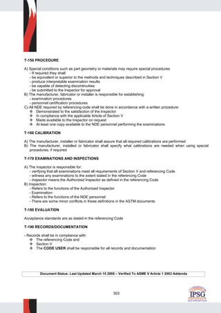 303
T-150 PROCEDURE
A) Special conditions such as part geometry or materials may require special procedures
- If required they shall:
- be equivalent or superior to the methods and techniques described in Section V
- produce interpretable examination results
- be capable of detecting discontinuities
- be submitted to the Inspector for approval
B) The manufacturer, fabricator or installer is responsible for establishing:
- examination procedures
- personnel certification procedures
C) All NDE required by referencing code shall be done in accordance with a written procedure:
Demonstrated to the satisfaction of the Inspector
In compliance with the applicable Article of Section V
Made available to the Inspector on request
At least one copy available to the NDE personnel performing the examinations
T-160 CALIBRATION
A) The manufacturer, installer or fabricator shall assure that all required calibrations are performed
B) The manufacturer, installed or fabricator shall specify what calibrations are needed when using special
procedures; if required
T-170 EXAMINATIONS AND INSPECTIONS
A) The Inspector is responsible for:
- verifying that all examinations meet all requirements of Section V and referencing Code
- witness any examinations to the extent stated in the referencing Code
- Inspector means the Authorized Inspector as defined in the referencing Code
B) Inspection:
- Refers to the functions of the Authorized Inspector
- Examination:
- Refers to the functions of the NDE personnel
- There are some minor conflicts in these definitions in the ASTM documents
T-180 EVALUATION
Acceptance standards are as stated in the referencing Code
T-190 RECORDS/DOCUMENTATION
- Records shall be in compliance with:
The referencing Code and
Section V
The CODE USER shall be responsible for all records and documentation
Document Status: Last Updated March 15 2005 – Verified To ASME V Article 1 2003 Addenda
 
