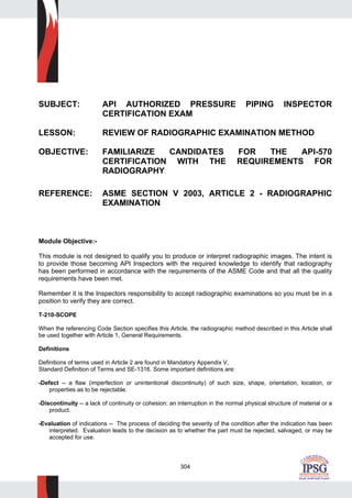 304
SUBJECT: API AUTHORIZED PRESSURE PIPING INSPECTOR
CERTIFICATION EXAM
LESSON: REVIEW OF RADIOGRAPHIC EXAMINATION METHOD
OBJECTIVE: FAMILIARIZE CANDIDATES FOR THE API-570
CERTIFICATION WITH THE REQUIREMENTS FOR
RADIOGRAPHY.
REFERENCE: ASME SECTION V 2003, ARTICLE 2 - RADIOGRAPHIC
EXAMINATION
Module Objective:-
This module is not designed to qualify you to produce or interpret radiographic images. The intent is
to provide those becoming API Inspectors with the required knowledge to identify that radiography
has been performed in accordance with the requirements of the ASME Code and that all the quality
requirements have been met.
Remember it is the Inspectors responsibility to accept radiographic examinations so you must be in a
position to verify they are correct.
T-210-SCOPE
When the referencing Code Section specifies this Article, the radiographic method described in this Article shall
be used together with Article 1, General Requirements.
Definitions
Definitions of terms used in Article 2 are found in Mandatory Appendix V,
Standard Definition of Terms and SE-1316. Some important definitions are:
-Defect -- a flaw (imperfection or unintentional discontinuity) of such size, shape, orientation, location, or
properties as to be rejectable.
-Discontinuity -- a lack of continuity or cohesion; an interruption in the normal physical structure of material or a
product.
-Evaluation of indications -- The process of deciding the severity of the condition after the indication has been
interpreted. Evaluation leads to the decision as to whether the part must be rejected, salvaged, or may be
accepted for use.
 