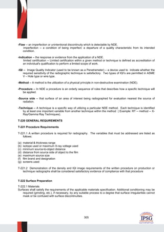 305
-Flaw -- an imperfection or unintentional discontinuity which is detectable by NDE.
imperfection -- a condition of being imperfect; a departure of a quality characteristic from its intended
condition.
-Indication -- the response or evidence from the application of a NDE.
limited certification -- Limited certification within a given method or technique is defined as accreditation of
an individual's qualification to perform a limited scope of work.
-IQI -- Image Quality Indicator (used to be known as a Penetrameter) – a device used to indicate whether the
required sensitivity of the radiographic technique is satisfactory. Two types of IQI’s are permitted in ASME
V – Hole type or wire type.
-Method -- A method is the utilization of a physical principle in non-destructive examination (NDE).
-Procedure -- In NDE a procedure is an orderly sequence of rules that describes how a specific technique will
be applied.
-Source side -- that surface of an area of interest being radiographed for evaluation nearest the source of
radiation.
-Technique -- A technique is a specific way of utilizing a particular NDE method. Each technique is identified
by at least one important variable from another technique within the method ( Example: RT -- method -- X-
Ray/Gamma Ray Techniques).
T-220 GENERAL REQUIREMENTS
T-221 Procedure Requirements
T-221.1 A written procedure is required for radiography. The variables that must be addressed are listed as
follows:
(a) material & thickness range
(b) isotope used or maximum X-ray voltage used
(c) minimum source-to-object distance
(d) distance from source side of object to the film
(e) maximum source size
(f) film brand and designation
(g) screens used
T-221.2 Demonstration of the density and IQI image requirements of the written procedure on production or
technique radiographs shall be considered satisfactory evidence of compliance with that procedure
T-222 Surface Preparation
T-222.1 Materials
Surfaces shall satisfy the requirements of the applicable materials specification. Additional conditioning may be
required (grinding, etc.), if necessary, by any suitable process to a degree that surface irregularities cannot
mask or be confused with surface discontinuities.
 