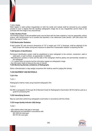 306
T-222.2 Welds
Weld ripples or weld surface irregularities on both the inside and outside shall be removed by any suitable
process to such a degree that the resulting radiographic image due to any irregularities cannot mask or be
confused with the image of any discontinuity.
T-222.3 Surface Finish
The finished surface of all butt-welded joints may be flush with the base material or may be reasonably uniform
crowns, with reinforcement not to exceed that specified in the referenced Code Section. (API 650 and/or API
653 in the case of Tanks)
T-223 Backscatter Radiation
A lead symbol "B" with minimum dimensions of 1/2" in height and 1/16" in thickness, shall be attached to the
back of each film holder during each exposure to determine if backscatter radiation is exposing the film.
T-224 System of Identification
Permanent identification system shall be established to trace radiograph to the contract, component, weld or
weld seam, or part numbers, as appropriate. In addition:
- Manufacturer's symbol or name and the date of the radiograph shall be plainly and permanently included on
the radiograph
- I. D. system does not require that the information appear as radiographic image
- the information shall not obscure the area of interest.
T-225 Monitoring Density Limitations of Radiographs
Either a Densitometer or step wedge comparison film shall be used for judging film density.
T-230 EQUIPMENT AND MATERIALS
T-231 Film
T-231.1
Radiographs shall be made using industrial radiographic film.
T-231.2
SE-999 or paragraphs 23 through 26 of Standard Guide for Radiographic Examination SE-94 shall be used as a
guide for processing film.
T-232 Intensifying Screens
May be used when performing radiographic examination in accordance with this Article.
T-233 Image Quality Indicator (IQI) Design
T-233.1
- IQIs shall be either hole type or wire type
- Manufactured and identified in accordance with:
SE-1025 (for hole type)
SE-747 (for wire type)
 