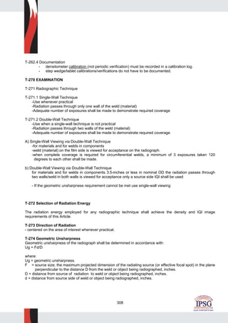 308
T-262.4 Documentation
- densitometer calibration (not periodic verification) must be recorded in a calibration log.
- step wedge/tablet calibrations/verifications do not have to be documented.
T-270 EXAMINATION
T-271 Radiographic Technique
T-271.1 Single-Wall Technique
-Use whenever practical
-Radiation passes through only one wall of the weld (material)
-Adequate number of exposures shall be made to demonstrate required coverage
T-271.2 Double-Wall Technique
-Use when a single-wall technique is not practical
-Radiation passes through two walls of the weld (material)
-Adequate number of exposures shall be made to demonstrate required coverage
A) Single-Wall Viewing via Double-Wall Technique
-for materials and for welds in components
-weld (material) on the film side is viewed for acceptance on the radiograph.
-when complete coverage is required for circumferential welds, a minimum of 3 exposures taken 120
degrees to each other shall be made.
b) Double-Wall Viewing via Double-Wall Technique
for materials and for welds in components 3.5-inches or less in nominal OD the radiation passes through
two walls/weld in both walls is viewed for acceptance only a source side IQI shall be used
- If the geometric unsharpness requirement cannot be met use single-wall viewing
T-272 Selection of Radiation Energy
The radiation energy employed for any radiographic technique shall achieve the density and IQI image
requirements of this Article.
T-273 Direction of Radiation
- centered on the area of interest whenever practical.
T-274 Geometric Unsharpness
Geometric unsharpness of the radiograph shall be determined in accordance with:
Ug = Fd/D
where:
Ug = geometric unsharpness.
F = source size; the maximum projected dimension of the radiating source (or effective focal spot) in the plane
perpendicular to the distance D from the weld or object being radiographed, inches.
D = distance from source of radiation to weld or object being radiographed, inches.
d = distance from source side of weld or object being radiographed, inches.
 