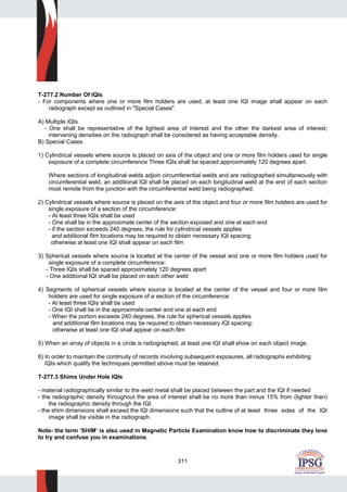 311
T-277.2 Number Of IQIs
- For components where one or more film holders are used, at least one IQI image shall appear on each
radiograph except as outlined in "Special Cases".
A) Multiple IQIs
- One shall be representative of the lightest area of interest and the other the darkest area of interest;
intervening densities on the radiograph shall be considered as having acceptable density.
B) Special Cases
1) Cylindrical vessels where source is placed on axis of the object and one or more film holders used for single
exposure of a complete circumference Three IQIs shall be spaced approximately 120 degrees apart.
Where sections of longitudinal welds adjoin circumferential welds and are radiographed simultaneously with
circumferential weld, an additional IQI shall be placed on each longitudinal weld at the end of each section
most remote from the junction with the circumferential weld being radiographed.
2) Cylindrical vessels where source is placed on the axis of the object and four or more film holders are used for
single exposure of a section of the circumference:
- At least three IQIs shall be used
- One shall be in the approximate center of the section exposed and one at each end
- if the section exceeds 240 degrees, the rule for cylindrical vessels applies
and additional film locations may be required to obtain necessary IQI spacing;
otherwise at least one IQI shall appear on each film
3) Spherical vessels where source is located at the center of the vessel and one or more film holders used for
single exposure of a complete circumference:
- Three IQIs shall be spaced approximately 120 degrees apart
- One additional IQI shall be placed on each other weld
4) Segments of spherical vessels where source is located at the center of the vessel and four or more film
holders are used for single exposure of a section of the circumference:
- At least three IQIs shall be used
- One IQI shall be in the approximate center and one at each end
- When the portion exceeds 240 degrees, the rule for spherical vessels applies
and additional film locations may be required to obtain necessary IQI spacing;
otherwise at least one IQI shall appear on each film
5) When an array of objects in a circle is radiographed, at least one IQI shall show on each object image.
6) In order to maintain the continuity of records involving subsequent exposures, all radiographs exhibiting
IQIs which qualify the techniques permitted above must be retained.
T-277.3 Shims Under Hole IQIs
- material radiographically similar to the weld metal shall be placed between the part and the IQI if needed
- the radiographic density throughout the area of interest shall be no more than minus 15% from (lighter than)
the radiographic density through the IQI.
- the shim dimensions shall exceed the IQI dimensions such that the outline of at least three sides of the IQI
image shall be visible in the radiograph.
Note- the term ‘SHIM’ is also used in Magnetic Particle Examination know how to discriminate they love
to try and confuse you in examinations.
 