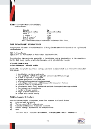 313
T-285 Geometric Unsharpness Limitations
Shall not exceed:
Material Ug
Thickness in inches Maximum in inches
Under 2” 0.020”
2” through 3” 0.030”
Over 3” through 4” 0.040
Greater than 4” 0.070
NOTE: Material thickness is the thickness on which the IQI is based.
T-286 EVALUATION BY MANUFACTURER
This paragraph was added in the 1998 Addenda to clearly reflect that film review consists of two separate and
distinct elements --
1.) A Technique Review
2.) Evaluation and Interpretations of the indications present on the film.
The review form documenting the acceptability of the technique must be completed prior to the evaluation on
the film. Both sheets must be completed and accepted prior to submittal to the Inspector.
T-290 DOCUMENTATION
T-291 Radiographic Technique Details
Details of the radiographic examination technique used shall be documented. As a minimum the information
shall include:
identification, e. g., job or heat number
data specified in T-275.3 when applicable (dimensioned or ID marker map)
number of exposures or radiographs
isotope or maximum X-ray voltage used
effective focal spot size or physical source size
material type and thickness, weld thickness, weld reinforcement thickness
minimum source-to-object distance
distance from source side of object to the film at the minimum source to object distance
film designation and manufacturer
number of films per cassette
single- or double-wall exposure
-single- or double-wall viewing
T-292 Radiographic Review Form
Manufacturer shall prepare a radiographic review form. This form must contain at least:
a.) A listing of each film location.
b.) The information in T-291 or by reference.
c.) Evaluation and disposition of each weld or material.
d.) Name of the Mfg.’s representative that accepted the film.
e.) Date
Document Status: Last Updated March 15 2005 – Verified To ASME V Article 2 2003 Addenda
 