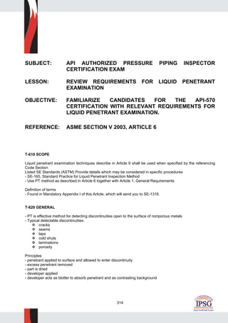 314
SUBJECT: API AUTHORIZED PRESSURE PIPING INSPECTOR
CERTIFICATION EXAM
LESSON: REVIEW REQUIREMENTS FOR LIQUID PENETRANT
EXAMINATION
OBJECTIVE: FAMILIARIZE CANDIDATES FOR THE API-570
CERTIFICATION WITH RELEVANT REQUIREMENTS FOR
LIQUID PENETRANT EXAMINATION.
REFERENCE: ASME SECTION V 2003, ARTICLE 6
T-610 SCOPE
Liquid penetrant examination techniques describe in Article 6 shall be used when specified by the referencing
Code Section
Listed SE Standards (ASTM) Provide details which may be considered in specific procedures
- SE-165, Standard Practice for Liquid Penetrant Inspection Method
- Use PT method as described in Article 6 together with Article 1, General Requirements
Definition of terms
- Found in Mandatory Appendix I of this Article, which will send you to SE-1316.
T-620 GENERAL
- PT is effective method for detecting discontinuities open to the surface of nonporous metals
- Typical detectable discontinuities:
cracks
seams
laps
cold shuts
laminations
porosity
Principles
- penetrant applied to surface and allowed to enter discontinuity
- excess penetrant removed
- part is dried
- developer applied
- developer acts as blotter to absorb penetrant and as contrasting background
 