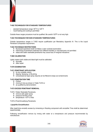 316
T-652 TECHNIQUES FOR STANDARD TEMPERATURES
- standard temperature range: 500
F to 1250
F
- local heating and cooling is permitted
Outside these ranges procedure must be qualified. Be careful 1250
F is not very high.
T-653 TECHNIQUES FOR NON STANDARD TEMPERATURES
Outside temperature ranges in T-652 require qualification per Mandatory Appendix III. This is the Liquid
Penetrant Comparator requirement.
T-654 TECHNIQUE RESTRICTIONS
fluorescent penetrant shall not follow a color contrast examination
Intermixing of penetrant materials from different families or manufacturers not permitted
retest with water washable penetrants may cause loss of marginal indications
T-660 CALIBRATION
Lights meters both visible and black light must be calibrated:
Annually
After repair
T-670 EXAMINATION
T-671 PENETRANT APPLICATION
by any suitable means
dipping, Spraying, or Brushing
compressed-air-type spray requires air be filtered to keep out contaminants
T-672 PENETRATION TIME
Critical.
minimum time as shown in Table T-672 or
as qualified by demonstration
T-673 EXCESS PENETRANT REMOVAL
T-673.1 Water Washable Penetrants
remove with water spray
pressure 50 PSI or less
temperature 110
0
F or less
T-673.2 Post-Emulsifying Penetrants
Lipophilic Emulsification
After dwell time emulsify excess by immersing or flooding component with emulsifier Time shall be determined
experimentally.
Following emulsification remove by rinsing with water at a temperature and pressure recommended by
manufacturer.
 