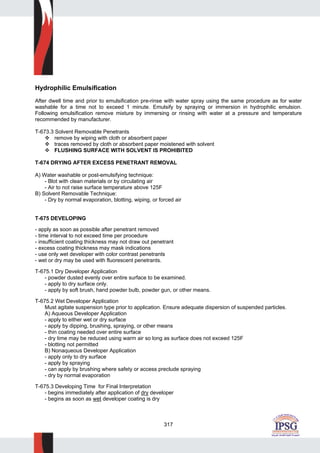 317
Hydrophilic Emulsification
After dwell time and prior to emulsification pre-rinse with water spray using the same procedure as for water
washable for a time not to exceed 1 minute. Emulsify by spraying or immersion in hydrophilic emulsion.
Following emulsification remove mixture by immersing or rinsing with water at a pressure and temperature
recommended by manufacturer.
T-673.3 Solvent Removable Penetrants
remove by wiping with cloth or absorbent paper
traces removed by cloth or absorbent paper moistened with solvent
FLUSHING SURFACE WITH SOLVENT IS PROHIBITED
T-674 DRYING AFTER EXCESS PENETRANT REMOVAL
A) Water washable or post-emulsifying technique:
- Blot with clean materials or by circulating air
- Air to not raise surface temperature above 125F
B) Solvent Removable Technique:
- Dry by normal evaporation, blotting, wiping, or forced air
T-675 DEVELOPING
- apply as soon as possible after penetrant removed
- time interval to not exceed time per procedure
- insufficient coating thickness may not draw out penetrant
- excess coating thickness may mask indications
- use only wet developer with color contrast penetrants
- wet or dry may be used with fluorescent penetrants.
T-675.1 Dry Developer Application
- powder dusted evenly over entire surface to be examined.
- apply to dry surface only.
- apply by soft brush, hand powder bulb, powder gun, or other means.
T-675.2 Wet Developer Application
Must agitate suspension type prior to application. Ensure adequate dispersion of suspended particles.
A) Aqueous Developer Application
- apply to either wet or dry surface
- apply by dipping, brushing, spraying, or other means
- thin coating needed over entire surface
- dry time may be reduced using warm air so long as surface does not exceed 125F
- blotting not permitted
B) Nonaqueous Developer Application
- apply only to dry surface
- apply by spraying
- can apply by brushing where safety or access preclude spraying
- dry by normal evaporation
T-675.3 Developing Time for Final Interpretation
- begins immediately after application of dry developer
- begins as soon as wet developer coating is dry
 
