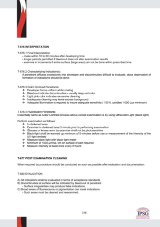 318
T-676 INTERPRETATION
T-676.1 Final Interpretation
- make within 10 to 60 minutes after developing time
- longer periods permitted if bleed-out does not alter examination results
- examine in increments if entire surface (large area) can not be done within prescribed time
T-676.2 Characterizing Indication(s)
If penetrant diffuses excessively into developer and discontinuities difficult to evaluate, close observation of
formation of indications should be done.
T-676.3 Color Contrast Penetrants
Developer forms uniform white coating
Bleed-out indicate discontinuities - usually deep red color
Light pink color indicates excessive cleaning
Inadequate cleaning may leave excess background
Adequate illumination is required to insure adequate sensitivity ( 100 ft. candles/ 1000 Lux minimum)
T-676.4 Fluorescent Penetrants
Essentially same as Color Contrast process above except examination is by using Ultraviolet Light (black light).
Perform examination as follows:
In darkened area
Examiner in darkened area 5 minute prior to performing examination
Glasses or lenses worn by examiner shall not be photosensitive
Black-light shall be warmed up minimum of 5 minutes before use or measurement of the intensity of the
UV light emitted
Measure black-light with black light meter
Minimum of 1000 µW/sq. cm on surface of part required
Measure intensity at least once every 8 hours
T-677 POST EXAMINATION CLEANING
When required by procedure should be conducted as soon as possible after evaluation and documentation.
T-680 EVALUATION
A) All indications shall be evaluated in terms of acceptance standards
B) Discontinuities at surface will be indicated by bleed-out of penetrant
- Surface irregularities may produce false indications
C) Broad areas of fluorescence or pigmentation can mask indications
- Such areas must be cleaned and reexamined.
 