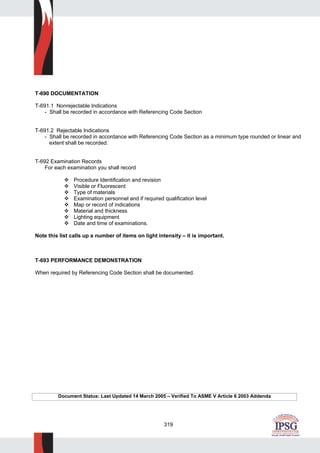 319
T-690 DOCUMENTATION
T-691.1 Nonrejectable Indications
- Shall be recorded in accordance with Referencing Code Section
T-691.2 Rejectable Indications
- Shall be recorded in accordance with Referencing Code Section as a minimum type rounded or linear and
extent shall be recorded.
T-692 Examination Records
For each examination you shall record
Procedure Identification and revision
Visible or Fluorescent
Type of materials
Examination personnel and if required qualification level
Map or record of indications
Material and thickness
Lighting equipment
Date and time of examinations.
Note this list calls up a number of items on light intensity – it is important.
T-693 PERFORMANCE DEMONSTRATION
When required by Referencing Code Section shall be documented.
Document Status: Last Updated 14 March 2005 – Verified To ASME V Article 6 2003 Addenda
 
