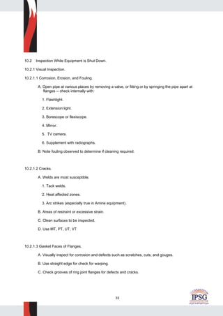33
10.2 Inspection While Equipment is Shut Down.
10.2.1 Visual Inspection.
10.2.1.1 Corrosion, Erosion, and Fouling.
A. Open pipe at various places by removing a valve, or fitting or by springing the pipe apart at
flanges -- check internally with:
1. Flashlight.
2. Extension light.
3. Borescope or flexiscope.
4. Mirror.
5. TV camera.
6. Supplement with radiographs.
B. Note fouling observed to determine if cleaning required.
10.2.1.2 Cracks.
A. Welds are most susceptible.
1. Tack welds.
2. Heat affected zones.
3. Arc strikes (especially true in Amine equipment).
B. Areas of restraint or excessive strain.
C. Clean surfaces to be inspected.
D. Use MT, PT, UT, VT
10.2.1.3 Gasket Faces of Flanges.
A. Visually inspect for corrosion and defects such as scratches, cuts, and gouges.
B. Use straight edge for check for warping.
C. Check grooves of ring joint flanges for defects and cracks.
 
