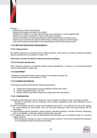 321
Principle:
- Magnetizing an area to be examined
- Applying ferromagnetic particles to the surface
- Particles form patterns on surface/ discontinuities cause distortions in normal magnetic field
- Patterns are usually characteristic of type of discontinuity detected
- Maximum sensitivity is to linear discontinuities oriented perpendicular to the lines of flux
- Examine each area twice for optimum effectiveness in detecting all types of discontinuities
- Lines of flux during one examination to be perpendicular to lines of flux during the other
T-721 WRITTEN PROCEDURE REQUIREMENTS.
T-721.1 Requirements
MT shall be performed in accordance with a written procedure, which shall as a minimum contain the variables
listed as essential and non-essential in Table T-721.
Lets review, as these are ideal for closed book exam questions.
T-721.2 Procedure Qualification
When required a change in an essential variable requires requalification. A change in a non-essential variable
requires documentation updates only.
T-730 EQUIPMENT
- Suitable and appropriate means used to produce the necessary magnetic flux
- Use techniques listed in and described in T-750
T-731 EXAMINATION MEDIUM
Ferromagnetic particles shall meet the following requirements:
Treated with coloring agents to ensure adequate contrast with surface
specific requirements given in SE-709
particles shall be used within temperature ranges set by the manufacturer
T-741.1 PREPARATION
A) Results usually satisfactory when surfaces are in the as-welded, as-rolled, as-cast, or as-forged condition
- Grinding or machining may be necessary where surface irregularities could mask indications due to
discontinuities
B) Prior to examination: examine surface and all adjacent areas within 1 inch shall be dry, free of dirt, grease,
lint, scale, welding flux, weld spatter, paint, oil, and other extraneous matter that could interfere with the
examination
C) Typical cleaning agents: detergents, organic solvents, descaling operations, and paint removers, degreasing,
sand or grit blasting, or ultrasonic cleaning methods also may used
D) If coatings left on part, it must be demonstrated that indications can be detected through the maximum
coating thickness
-- When temporary coatings are used to enhance particle contrast it must be demonstrated that indications
can be detected through the enhancement coating
 