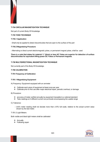 323
T-754 CIRCULAR MAGNETIZATION TECHNIQUE
Not part of current Body Of Knowledge
T-755 YOKE TECHNIQUE
T-755.1 Application
- Shall only be applied to detect discontinuities that are open to the surface of the part
T-755.2 Magnetizing Procedure
- Alternating or direct current electromagnetic yokes, or permanent magnet yokes, shall be used
There is a note that states for material ¼” (6mm) or less AC Yokes are superior for detection of surface
discontinuities for equivalent lifting power DC Yokes or Permanent magnets.
T-756 MULTIDIRECTIONAL MAGNETIZATION TECHNIQUE
Not currently part of the Body Of Knowledge.
T-760 CALIBRATION
T-761 Frequency of Calibration
T-761.1 Magnetizing Equipment
A) Frequency: Equipment equipped with an ammeter
Calibrate each piece of equipment at least once per year
Calibrate prior to first use after major electrical repair, periodic overhaul, or damage
B) Procedure:
accuracy of meter verified annually by equipment traceable to a national standard
Take readings at 3 different current out put levels encompassing the usable range
C) Tolerance:
- Unit's meter reading shall not deviate more than ±10% full scale, relative to the actual current value
shown by the test meter.
T-761.2 Light Meters
Both visible and black light meters shall be calibrated
Annually
Following repair
 