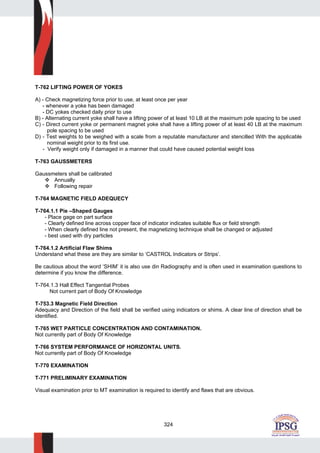 324
T-762 LIFTING POWER OF YOKES
A) - Check magnetizing force prior to use, at least once per year
- whenever a yoke has been damaged
- DC yokes checked daily prior to use
B) - Alternating current yoke shall have a lifting power of at least 10 LB at the maximum pole spacing to be used
C) - Direct current yoke or permanent magnet yoke shall have a lifting power of at least 40 LB at the maximum
pole spacing to be used
D) - Test weights to be weighed with a scale from a reputable manufacturer and stencilled With the applicable
nominal weight prior to its first use.
- Verify weight only if damaged in a manner that could have caused potential weight loss
T-763 GAUSSMETERS
Gaussmeters shall be calibrated
Annually
Following repair
T-764 MAGNETIC FIELD ADEQUECY
T-764.1.1 Pie –Shaped Gauges
- Place gage on part surface
- Clearly defined line across copper face of indicator indicates suitable flux or field strength
- When clearly defined line not present, the magnetizing technique shall be changed or adjusted
- best used with dry particles
T-764.1.2 Artificial Flaw Shims
Understand what these are they are similar to ‘CASTROL Indicators or Strips’.
Be cautious about the word ‘SHIM’ it is also use din Radiography and is often used in examination questions to
determine if you know the difference.
T-764.1.3 Hall Effect Tangential Probes
Not current part of Body Of Knowledge
T-753.3 Magnetic Field Direction
Adequacy and Direction of the field shall be verified using indicators or shims. A clear line of direction shall be
identified.
T-765 WET PARTICLE CONCENTRATION AND CONTAMINATION.
Not currently part of Body Of Knowledge
T-766 SYSTEM PERFORMANCE OF HORIZONTAL UNITS.
Not currently part of Body Of Knowledge
T-770 EXAMINATION
T-771 PRELIMINARY EXAMINATION
Visual examination prior to MT examination is required to identify and flaws that are obvious.
 