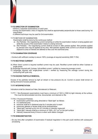 325
T-772 DIRECTION OF EXAMINATION
- Perform 2 separate examinations on each area
- During 2nd examination, lines of magnetic flux shall be approximately perpendicular to those used during 1st
examination
- A different technique may be used for 2nd examination
T-773 METHOD OF EXAMINATION
Examination shall be done by the continuous method.
a) Dry Particles - the magnetizing current remaining on while the examination medium is being applied and
while the excess of the examination medium is being removed.
b) Wet Particles – the magnetizing current shall be turned on after particle applied. Wet particles applied
by aerosol cans may be applied at any time. Wet particles applied while current is on should be applied
adjacent to area of interest and allowed to flow over the examined area.
T-774 EXAMINATION COVERAGE
- Conduct with sufficient overlap to assure 100% coverage at required sensitivity (SEE T-764)
T-775 RECTIFIED CURRENT
A) When direct current is required rectified current may be used. Rectified current shall be either 3-phase or
single-phase
B) Amperage required with 3-phase, full rectified current / verified by measuring average current.
C) Amperage required with single-phase current / verified by measuring the average current during the
conducting half cycle only.
T-776 EXCESS PARTICLE REMOVAL
Excess of dry particles remove by light air stream or low pressure dry air. Current or power shall remain on
during removal of excess particles.
T-777 INTERPRETATION
Indications shall be classed as False, Nonrelevant or Relevant.
T-777.1 Non-fluorescent examinations must have a minimum of 100 fc (1000 lx) light intensity at the surface.
This must be demonstrated one time, documented, and retained on file.
T-778.2 Fluorescent Particles:
Examination performed using ultraviolet or “black light” as follows:
in a darkened area
examiner shall be in darkened area for 5 minutes prior to exam
examiners glasses or lenses shall not be photosensitive
“black light” warmed up for min of 5 minutes or intensity measured
“black light” intensity shall be a minimum of 1000 μ W / cm
2
on the part surface
intensity measured every 8 hours or when work station changed
T-778 DEMAGNETIZATION
- Do any time after completion of examination if residual magnetism in the part could interfere with subsequent
processing.
 