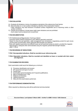 326
T-780 EVALUATION
A) - Evaluate all indications in terms of acceptance standards of the referencing Code Section
B) - Discontinuities on or near surface indicated by retention of the examination medium
- False indications may exist because of localized surface irregularities due to machining marks or other
surface conditions
C) - Particle accumulations in broad areas might mask indications and are prohibited
- Such areas must be cleaned and re-examined
T-790 DOCUMENTATION
T-791 Multidirectional Magnetization Technique Sketch
- Technique sketch shall be prepared for each different geometry examined
- Sketch to show the part geometry, cable arrangement and connections, magnetizing current for each circuit,
and the areas of examination where adequate field strengths are obtained
- Parts with repetitive geometry's but different sizes can be examined using one sketch, provided the magnetic
field strength is adequate when demonstrated using the magnetic particle field strength indicator.
(SEE T-755.2)
T-792 RECORDING OF INDICATIONS
T-792.1 Nonrejectable Indications. Shall be recorded as per referencing code.
T-792.2 Rejectable Indications. Shall be recorded and identified as linear or rounded with their extent
and alignment.
T-793 EXAMINATION RECORDS.
Each examination shall record the following as a minimum:
Procedure identification and revision.
MT equipment and type of current.
Particle type.
Examination personnel identity and if required qualifications.
Map of indications per T-792.
Material and thickness.
Lighting equipment.
Date and time examinations performed.
T-794 PERFORMANCE DEMONSTRATION.
When required by referencing code will be performed and documented.
Document Status: Last Updated 15 March 2005 – Verified To ASME V Article 7 2003 Addenda
 