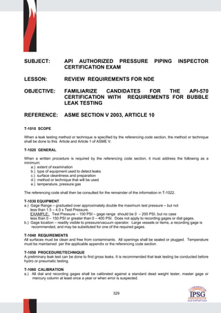 329
SUBJECT: API AUTHORIZED PRESSURE PIPING INSPECTOR
CERTIFICATION EXAM
LESSON: REVIEW REQUIREMENTS FOR NDE
OBJECTIVE: FAMILIARIZE CANDIDATES FOR THE API-570
CERTIFICATION WITH REQUIREMENTS FOR BUBBLE
LEAK TESTING
REFERENCE: ASME SECTION V 2003, ARTICLE 10
T-1010 SCOPE
When a leak testing method or technique is specified by the referencing code section, the method or technique
shall be done to this Article and Article 1 of ASME V.
T-1020 GENERAL
When a written procedure is required by the referencing code section, it must address the following as a
minimum:
a.) extent of examination
b.) type of equipment used to detect leaks
c.) surface cleanliness and preparation
d.) method or technique that will be used
e.) temperature, pressure gas
The referencing code shall then be consulted for the remainder of the information in T-1022.
T-1030 EQUIPMENT
a.) Gage Range – graduated over approximately double the maximum test pressure – but not
less than 1.5 – 4.0 x Test Pressure.
EXAMPLE: Test Pressure – 100 PSI – gage range should be 0 – 200 PSI, but no case
less than 0 – 150 PSI or greater than 0 – 400 PSI. Does not apply to recording gages or dial gages.
b.) Gage location – readily visible to pressure/vacuum operator. Large vessels or items, a recording gage is
recommended, and may be substituted for one of the required gages.
T-1040 REQUIREMENTS
All surfaces must be clean and free from contaminants. All openings shall be sealed or plugged. Temperature
must be maintained per the applicable appendix or the referencing code section.
T-1050 PROCEDURE/TECHNIQUE
A preliminary leak test can be done to find gross leaks. It is recommended that leak testing be conducted before
hydro or pneumatic testing.
T-1060 CALIBRATION
a.) All dial and recording gages shall be calibrated against a standard dead weight tester, master gage or
mercury column at least once a year or when error is suspected.
 