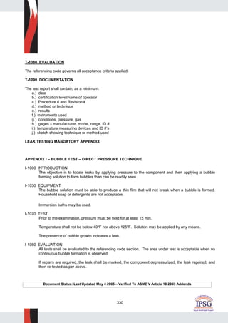 330
T-1080 EVALUATION
The referencing code governs all acceptance criteria applied.
T-1090 DOCUMENTATION
The test report shall contain, as a minimum:
a.) date
b.) certification level/name of operator
c.) Procedure # and Revision #
d.) method or technique
e.) results
f.) instruments used
g.) conditions, pressure, gas
h.) gages – manufacturer, model, range, ID #
i.) temperature measuring devices and ID #’s
j.) sketch showing technique or method used
LEAK TESTING MANDATORY APPENDIX
APPENDIX I – BUBBLE TEST – DIRECT PRESSURE TECHNIQUE
I-1000 INTRODUCTION
The objective is to locate leaks by applying pressure to the component and then applying a bubble
forming solution to form bubbles than can be readily seen.
I-1030 EQUIPMENT
The bubble solution must be able to produce a thin film that will not break when a bubble is formed.
Household soap or detergents are not acceptable.
Immersion baths may be used.
I-1070 TEST
Prior to the examination, pressure must be held for at least 15 min.
Temperature shall not be below 40ºF nor above 125ºF. Solution may be applied by any means.
The presence of bubble growth indicates a leak.
I-1080 EVALUATION
All tests shall be evaluated to the referencing code section. The area under test is acceptable when no
continuous bubble formation is observed.
If repairs are required, the leak shall be marked, the component depressurized, the leak repaired, and
then re-tested as per above.
Document Status: Last Updated May 4 2005 – Verified To ASME V Article 10 2003 Addenda
 