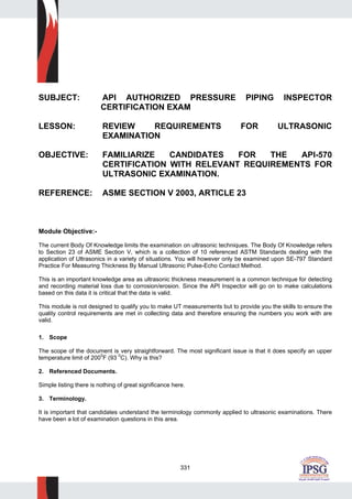 331
SUBJECT: API AUTHORIZED PRESSURE PIPING INSPECTOR
CERTIFICATION EXAM
LESSON: REVIEW REQUIREMENTS FOR ULTRASONIC
EXAMINATION
OBJECTIVE: FAMILIARIZE CANDIDATES FOR THE API-570
CERTIFICATION WITH RELEVANT REQUIREMENTS FOR
ULTRASONIC EXAMINATION.
REFERENCE: ASME SECTION V 2003, ARTICLE 23
Module Objective:-
The current Body Of Knowledge limits the examination on ultrasonic techniques. The Body Of Knowledge refers
to Section 23 of ASME Section V, which is a collection of 10 referenced ASTM Standards dealing with the
application of Ultrasonics in a variety of situations. You will however only be examined upon SE-797 Standard
Practice For Measuring Thickness By Manual Ultrasonic Pulse-Echo Contact Method.
This is an important knowledge area as ultrasonic thickness measurement is a common technique for detecting
and recording material loss due to corrosion/erosion. Since the API Inspector will go on to make calculations
based on this data it is critical that the data is valid.
This module is not designed to qualify you to make UT measurements but to provide you the skills to ensure the
quality control requirements are met in collecting data and therefore ensuring the numbers you work with are
valid.
1. Scope
The scope of the document is very straightforward. The most significant issue is that it does specify an upper
temperature limit of 200
0
F (93 0
C). Why is this?
2. Referenced Documents.
Simple listing there is nothing of great significance here.
3. Terminology.
It is important that candidates understand the terminology commonly applied to ultrasonic examinations. There
have been a lot of examination questions in this area.
 
