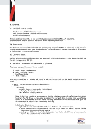 334
6 Apparatus.
6.1 Instruments covered include
Flaw Detectors with CRT A-Scan readouts
Flaw Detectors with both A-Scan & digital readouts
Digital Thickness read out.
The last is not well liked in the oil and gas industry as discussed in some of the API documents.
The section then goes on to discuss the various modes of screen presentation.
6.2 Search Units
For thickness measurement less than 0.6 mm (0.025 in) high frequency 10 MHz or greater are usually required.
Special search units with delay lines, dual element etc. can all be used but in some cases need to be matched
to the instrument for optimum performance.
6.3 Calibration Blocks.
General requirements discussed previously and application is discussed in section 7. Step wedge examples are
found in the Appendix to SE-797.
7 Procedure – Calibration and Adjustment of Apparatus.
Four basic case conditions are reviewed in detail:
Direct Contact Single Element.
Delay Line Single Element.
Dual Search Units
Thick Sections.
The paragraphs through to 7.4.6 describe the set up and calibration approaches and will be reviewed in class in
detail.
A. Case I - Direct Contact, Single-Element Search Unit:
1. Conditions
a. display start is synchronized to the initial pulse
b. all display elements are linear
c. full thickness is displayed on CRT
Note: Under these conditions, we can assume that the velocity conversion line effectively pivots about
the origin (Fig. 1). It may be necessary to subtract the wear-plate time, requiring minor use of delay
control. It is recommended that test blocks providing a minimum of two thicknesses that span the
thickness range be used to check the full-range accuracy.
2. Calibration & Adjustment
a. place the search unit on a test block of known thickness with suitable couplant
b. adjust the instrument controls (material calibrate, range, sweep, or velocity) until the display
presents the appropriate thickness reading
c. readings should then be checked and adjusted on test blocks with thickness of lesser value to
improve the overall accuracy of the system.
 