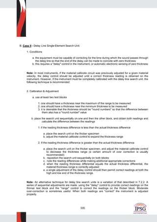335
B. Case II - Delay Line Single-Element Search Unit:
1. Conditions
a. the equipment must be capable of correcting for the time during which the sound passes through
the delay line so that the end of the delay can be made to coincide with zero thickness
b. this requires a "delay" control in the instrument, or automatic electronic sensing of zero thickness
Note: In most instruments, if the material calibrate circuit was previously adjusted for a given material
velocity, the delay control should be adjusted until a correct thickness reading is obtained on the
instrument. However, if the instrument must be completely calibrated with the delay line search unit. the
following technique is recommended:
2. Calibration & Adjustment
a. use at least two test blocks
1. one should have a thickness near the maximum of the range to be measured
2. one should have a thickness near the minimum thickness to be measured
3. it is desirable that the thickness should be "round numbers" so that the difference between
them also has a "round number" value
b. place the search unit sequentially on one and then the other block, and obtain both readings and
calculate the difference between the readings
1. if the reading thickness difference is less than the actual thickness difference
a. place the search unit on the thicker specimen
b. adjust the material calibrate control to expand the thickness range
2. If the reading thickness difference is greater than the actual thickness difference
a. place the search unit on the thicker specimen, and adjust the material calibrate control
to decrease the thickness range (a certain amount of over correction is usually
recommended)
b. reposition the search unit sequentially on both blocks
c. note the reading differences while making additional appropriate corrections
d. when the reading thickness differential equals the actual thickness differential, the
material thickness range is correctly adjusted
e. a single adjustment of the delay control should then permit correct readings at both the
high and low end of the thickness range.
Note: An alternative technique for delay line search units is a variation of that described in 7.2.2. A
series of sequential adjustments are made. using the "delay" control to provide correct readings on the
thinner test block and the "range" control to correct the readings on the thicker block. Moderate
over-correction is sometimes useful. When both readings are "correct" the instrument is adjusted
properly.
 