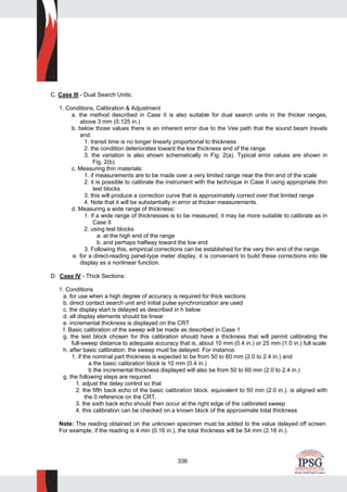 336
C. Case III - Dual Search Units:
1. Conditions, Calibration & Adjustment
a. the method described in Case II is also suitable for dual search units in the thicker ranges,
above 3 mm (0.125 in.)
b. below those values there is an inherent error due to the Vee path that the sound beam travels
and:
1. transit time is no Ionger linearly proportional to thickness
2. the condition deteriorates toward the low thickness end of the range
3. the variation is also shown schematically in Fig. 2(a). Typical error values are shown in
Fig. 2(b).
c. Measuring thin materials:
1. if measurements are to be made over a very limited range near the thin end of the scale
2. it is possible to calibrate the instrument with the technique in Case II using appropriate thin
test blocks
3. this will produce a correction curve that is approximately correct over that limited range
4. Note that it will be substantially in error at thicker measurements.
d. Measuring a wide range of thickness:
1. if a wide range of thicknesses is to be measured, it may be more suitable to calibrate as in
Case II
2. using test blocks
a. at the high end of the range
b. and perhaps halfway toward the low end
3. Following this, empirical corrections can be established for the very thin end of the range.
e. for a direct-reading panel-type meter display, it is convenient to build these corrections into tile
display as a nonlinear function.
D. Case IV - Thick Sections:
1. Conditions
a. for use when a high degree of accuracy is required for thick sections
b. direct contact search unit and initial pulse synchronization are used
c. the display start is delayed as described in h below
d. all display elements should be linear
e. incremental thickness is displayed on the CRT
f. Basic calibration of the sweep will be made as described in Case 1
g. the test block chosen for this calibration should have a thickness that will permit calibrating the
full-sweep distance to adequate accuracy that is, about 10 mm (0.4 in.) or 25 mm (1.0 in.) full scale
h. after basic calibration. the sweep must be delayed. For instance:
1. if the nominal part thickness is expected to be from 50 to 60 mm (2.0 to 2.4 in.) and
a the basic calibration block is 10 mm (0.4 in.)
b the incremental thickness displayed will also be from 50 to 60 min (2.0 to 2.4 in.)
g. the following steps are required.
1. adjust the delay control so that
2. the fifth back echo of the basic calibration block. equivalent to 50 min (2.0 in.). is aligned with
the 0 reference on the CRT.
3. the sixth back echo should then occur at the right edge of the calibrated sweep
4. this calibration can be checked on a known block of the approximate total thickness
Note: The reading obtained on the unknown specimen must be added to the value delayed off screen.
For example, if the reading is 4 min (0.16 in.), the total thickness will be 54 mm (2.16 in.).
 