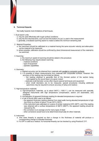 337
8. Technical Hazards
Not really hazards more limitations of techniques.
1. Dual search units:
a. may be used effectively with rough surface conditions
b. only the first returned echo, such as from the bottom of a pit, is used in the measurement
c. generally, a localized scanning search is made to detect the minimum remaining wall.
2. Material Properties:
a. the instrument should be calibrated on a material having the same acoustic velocity and attenuation
as the material to be measured
b. where possible, calibration should be confirmed by direct dimensional measurement of the material to
be examined.
3. Scanning:
a. the maximum speed of scanning should be stated in the procedure
b. the following may require slower scanning:
- material conditions
- type of equipment
- operator capabilities
4. Geometry:
a. Highest accuracy can be obtained from materials with parallel or concentric surfaces
b. it is possible to obtain measurements from materials with nonparallel surfaces. However: the
accuracy of the reading may be limited as follows:
- the reading obtained is generally that of the thinnest portion of the section being
interrogated by the sound beam at a given instant
- relatively small diameter curves often require special techniques and equipment
- when small diameters are to be measured, special procedures including additional
specimens may be required to ensure accuracy of setup and readout.
5. High-temperature materials:
a. high-temperature materials, up to about 540*C ( 1000 F ) can be measured with specially
designed Instruments with high temperature compensation, search unit assemblies, and
couplants
b. normalization of apparent thickness reading for elevated temperatures is required
c. a rule of thumb often used is as follows:
- the apparent thickness reading obtained from steel walls having elevated temperatures is high
(too thick) by a factor of about 1% per 55*C (100*F)
- if the instrument was calibrated on a piece of similar material at 20'C (68*F), and if the reading
was obtained with a surface temperature of 460*C (860*F), the apparent reading should be
reduced by 8%
- this correction is an average one for many types of steel
- other corrections would have to be determined empirically for other materials.
6. Instrument:
a. time base linearity is required so that a change in the thickness of material will produce a
corresponding change of indicated thickness
b. if a CRT is used as a readout. its horizontal linearity can be checked by using Practice E 317.
 