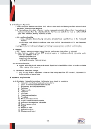 338
7. Back Reflection Wavetrain:
a. direct-thickness readout instruments read the thickness at the first half cycle of the wavetrain that
exceeds a set amplitude a fixed time.
b. If the amplitude of the back reflection from the measured material is different from the amplitude of
the back reflection from the calibration blocks, the thickness readout may read to a different half
cycle in the wavetrain, thereby producing an error
c. this may be reduced by:
- using, calibration blocks having attenuation characteristics equal to those in the measured
material
- or adjusting back reflection amplitude to be equal for both the calibrating blocks and measured
material.
d. using an instrument with automatic gain control to produce a constant amplitude back reflection.
8. Readouts:
a. CRT displays are recommended where reflecting surfaces are rough, pitted, or corroded
b. direct-thickness readout, without CRT, presents hazards of misadjustment and misreading under
certain test conditions such as:
- especially thin sections
- rough corroded surfaces
- and rapidly changing thickness ranges
9. Calibration Standards:
a. Greater accuracy can be obtained when the equipment is calibrated on areas of known thickness
of the material to be measured
10. Variations in echo signal strength
a. may produce an error equivalent to one or more half-cycles of the RF frequency, dependent on
instrumentation characteristics.
9. Procedure Requirements
A. In developing the detailed procedure. the following items should be considered
1. Instrument manufacturer's operating instructions
2. Scope of materials/objects to be measured
3. Applicability, accuracy requirements
4. Definitions
5. Requirements
6. Personnel
7. Equipment
8. Procedure qualification
9. Procedure
10. Measurement conditions
11. Surface preparation and couplant
12. Calibration and allowable tolerances
13. Scanning parameters
14. Report
15. Procedure used
16. Calibration record
17. Measurement record
 