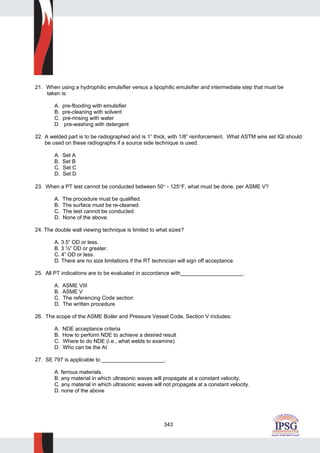 343
21. When using a hydrophilic emulsifier versus a lipophilic emulsifier and intermediate step that must be
taken is:
A. pre-flooding with emulsifier
B. pre-cleaning with solvent
C. pre-rinsing with water
D. pre-washing with detergent
22. A welded part is to be radiographed and is 1” thick, with 1/8” reinforcement. What ASTM wire set IQI should
be used on these radiographs if a source side technique is used:
A. Set A
B. Set B
C. Set C
D. Set D
23. When a PT test cannot be conducted between 50° - 125°F, what must be done, per ASME V?
A. The procedure must be qualified.
B. The surface must be re-cleaned.
C. The test cannot be conducted.
D. None of the above.
24. The double wall viewing technique is limited to what sizes?
A. 3.5” OD or less.
B. 3 ½” OD or greater.
C. 4” OD or less.
D. There are no size limitations if the RT technician will sign off acceptance.
25. All PT indications are to be evaluated in accordance with_____________________.
A. ASME VIII
B. ASME V
C. The referencing Code section
D. The written procedure
26. The scope of the ASME Boiler and Pressure Vessel Code, Section V includes:
A. NDE acceptance criteria
B. How to perform NDE to achieve a desired result
C. Where to do NDE (i.e., what welds to examine)
D. Who can be the AI
27. SE 797 is applicable to _____________________.
A. ferrous materials.
B. any material in which ultrasonic waves will propagate at a constant velocity.
C. any material in which ultrasonic waves will not propagate at a constant velocity.
D. none of the above
 