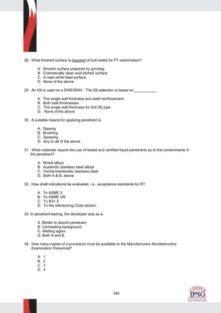 344
28. What finished surface is required of butt welds for PT examination?
A. Smooth surface prepared by grinding
B. Cosmetically clean acid etched surface
C. A near white blast surface
D. None of the above
29. An IQI is used on a DWE/DWV. The IQI selection is based on___________.
A. The single wall thickness and weld reinforcement
B. Both wall thicknesses
C. The single wall thickness for Sch 80 pipe
D. None of the above
30. A suitable means for applying penetrant is:
A. Dipping
B. Brushing
C. Spraying
D. Any or all of the above
31. What materials require the use of tested and certified liquid penetrants as to the contaminants in
the penetrant?
A. Nickel alloys
B. Austenitic stainless steel alloys
C. Ferritic/martensitic stainless steel
D. Both A & B, above
32. How shall indications be evaluated, i.e., acceptance standards for RT
A. To ASME V
B. To ASME VIII
C. To B31.3
D. To the referencing Code section
33. In penetrant testing, the developer acts as a:
A. Blotter to absorb penetrant.
B. Contrasting background.
C. Wetting agent.
D. Both A and B.
34. How many copies of a procedure must be available to the Manufacturers Nondestructive
Examination Personnel?
A. 1
B. 2
C. 3
D. 4
 