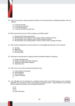 347
49. What is to be done to excess penetrant remaining on the surface after the specified penetration time has
elapsed?
A. It must be removed
B. It can remain on the part
C. It must be developed
D. It must be removed with water only
50. What must be done to ensure 100% coverage on any NDE method?
A. Overlap by 20% during examination.
B. All examination must overlap by 10% to ensure 100% coverage of the part.
C. All examination must overlap to ensure 100% coverage of the part.
D. All examination must overlap between 10-20% to ensure 100% coverage of the part.
51. When surface irregularities may mask indications of unacceptable discontinuities, what is required.
A. Grinding
B. Machining
C. Other methods
D. All of the above
52. What types of discontinuities is magnetic particle examinations effective in detecting.
A. Surface indications only.
B. Surface and slight subsurface indications.
C. Surface and subsurface indications.
D. Subsurface only
53. Which one is not one the six penetrant techniques used.
A. Color contrast or fluorescent
B. post-emulsifying
C. pre-emulsifying
D. solvent removable
E.
54. You calibrated your UT instrument on a calibration block similar to the A106 B piping you are inspecting.
Calibration was conducted at 100°F and the piping is operating at 400°F. Approximately how much higher
will your reading vary because of this temperature difference?
A. 1%
B. 8%
C. 3 %
D. none of the above
 