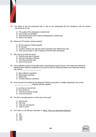 348
55. The ability to see the prescribed hole or wire on the designated IQI and compliance with the density
requirements is how:
A. The quality of the radiograph is determined
B. How cracks are identified
C. How the thickness of the material radiographed is determined.
D. None of the above
56. Where are RT location markers placed?
A. On the exposure holder/cassette
B. On the part
C. Location markers are optional unless required by the referencing code
D. They can be drawn in with a Sharpe on the film after developing
57. IQIs may be of what two types?
A. Only the wire type is allowed
B. Only the hole type is allowed
C. The Wire and Hole type.
D. None of the above
58. Using calibration bocks having attenuation characteristics equal to those in the measured material or
adjusting back reflection amplitude to be equal for both the calibrating blocks and measured material
may reduce_____________________.
A. Back reflection wavetrain.
B. Backscatter wavetrain.
C. Battery life.
D. Forward reflection wavetrain.
59. Once the part to be tested by the Magnetic Particle examination is initially magnetized, the current
____________________magnetic particles applied.
A. can then be shut off and
B. must remain on
C. must be monitored closely
D. none of the above
60. The IQI is normally placed on which side of the part?
A. Source side
B. Film side
C. They are not required
D. Both A and B
61. A 4T hole on a 20 IQI has a diameter of: (Note: This is an Open Book Question)
A. .80”
B. .043”
C. .080”
D. .070”
 