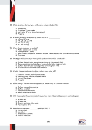 349
62. Which is not one the four types of blemishes not permitted on film.
A. Processing
B. Scratches, Finger marks
C. Light letter “B” on a darker background
D. Fogging
63. A written procedure is required by ASME SEC V for _____________.
A. UT and MT only
B. RT, UT, MT, and PT
C. RT and PT only
D. MT and UT only
64. When should developer be applied?
A. As the job schedule permits
B. No longer than 4 hours.
C. As soon as possible after penetrant removal. Not to exceed time in the written procedure
D. 7 minutes
65. What type of discontinuity is the magnetic particle method most sensitive to?
A. Surface discontinuities aligned perpendicular to the magnetic field.
B. Subsurface discontinuities aligned perpendicular to the magnetic field.
C. Surface discontinuities aligned parallel to the magnetic field.
D. Subsurface discontinuities in any direction.
66. What is the examination and probing medium when using MT?
A. Austenitic particles, non-magnetic fields
B. Ferro Magnetic particles, magnetic fields
C. None of the above
D. A and B.
67. When writing a Visual Examination procedure, which is not an Essential Variable?
A. Surface preparation/cleaning
B. Surface condition
C. Personnel Qualifications
D. All are essential variables
68. With the exception for panoramic techniques, how many IQIs should appear on each radiograph.
A. At least two
B. At least one
C. One on each side of the weld.
D. No more than three
69. Intensifying screens are _________per ASME SEC V.
A. not permitted
B. permitted
C. an Essential Variable
D. none of the above
 