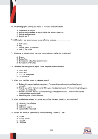 350
70. What radiographic technique is noted as available for examination?
A. Single wall technique
B. Any technique as long as it specified in the written procedure
C. Double wall technique
D. Both A and C
71. CRT displays are recommended where reflecting surfaces_______________.
A. thick walled.
B. dirty.
C. smooth, pitted, or corroded.
D. none of the above
72. What type of discontinuity is the liquid penetrant method effective in detecting?
A. Cracks
B. Subsurface
C. Surface and subsurface discontinuities
D. Surface discontinuities
73. Penetrant is to be applied to a part. What temperature should this be?
A. 125°F Max
B. 125°C Max
C. 130°F is acceptable
D. 30° maximum
74. When must the lifting power of yokes be tested?
A. Daily or if the yoke has been damaged. Permanent magnetic yokes must be checked
annually.
B. Prior to use within the last year or if the yoke has been damaged. Permanent magnetic yokes
must be checked daily.
C. Prior to use within the last quarter or it the yoke has been repaired. Permanent magnetic
yokes must be checked daily.
D. Only if required by Tim Schindler.
75. When developing a detailed procedure which of the following should not be considered?
A. Instrument manufacture
B. personnel
C. calibration records
D. objects to be measured
76. What is the minimum light intensity when conducting a visible MT test?
A. 100 Lx
B. 1000 μ W/cm2
C. 1000 Lx
D. 10000 Lx
 