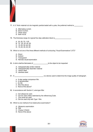 351
77. A ½” thick material is to be magnetic particle tested with a yoke, the preferred method is __________
A. Alternating current.
B. Direct Current.
C. Shear wave.
D. Both A & B.
78. The thickness range of a typical five step calibration block is___________________
A. .25,.50,.75,.1.00.
B. .15, .25,.35,.45,.55.
C. .10,.20,.30,.40,.50.
D. .10,.20,.30,.40,.50
79. Which is not one of the three different methods of conducting “Visual Examinations” (VT)?
A. Direct
B. Indirect
C. Transparent
D. Remote visual examination
80. A shim shall be fabricated of _________________to the object to be inspected.
A. radiographically similar material
B. radiographically dissimilar material
C. carbon steel
D. stainless steel
81. A _________________________________ is a device used to determine the image quality of radiograph.
a. A step wedge comparison film.
b. A densitometer.
c. An IQI.
d. All of the above.
e. None of the above?
82. In accordance with Section V, wire-type IQIs:
a. Can always be used.
b. Can be used unless restricted by the referencing Code.
c. Can never be used.
d. Can be used only with Type 1 film.
83. Which is one method of non-destructive examination?
A. Ultrasonic examination
B. PMI
C. Charpy V-Notch
D. None of the above
 