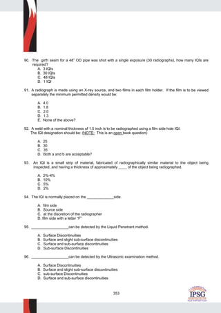 353
90. The girth seam for a 48” OD pipe was shot with a single exposure (30 radiographs), how many IQIs are
required?
A. 3 IQIs
B. 30 IQIs
C. 48 IQIs
D. 1 IQI
91. A radiograph is made using an X-ray source, and two films in each film holder. If the film is to be viewed
separately the minimum permitted density would be:
A. 4.0
B. 1.8
C. 2.0
D. 1.3
E. None of the above?
92. A weld with a nominal thickness of 1.5 inch is to be radiographed using a film side hole IQI.
The IQI designation should be: (NOTE: This is an open book question)
A. 25
B. 30
C. 35
D. Both a and b are acceptable?
93. An IQI is a small strip of material, fabricated of radiographically similar material to the object being
inspected, and having a thickness of approximately ____ of the object being radiographed.
A. 2%-4%
B. 10%
C. 5%
D. 2%
94. The IQI is normally placed on the _____________side.
A. film side
B. Source side
C. at the discretion of the radiographer
D. film side with a letter “F”
95. __________________can be detected by the Liquid Penetrant method.
A. Surface Discontinuities
B. Surface and slight sub-surface discontinuities
C. Surface and sub-surface discontinuities
D. Sub-surface Discontinuities
96. __________________can be detected by the Ultrasonic examination method.
A. Surface Discontinuities
B. Surface and slight sub-surface discontinuities
C. sub-surface Discontinuities
D. Surface and sub-surface discontinuities
 