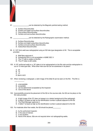 354
97. __________________can be detected by the Magnetic particle testing method.
A. Surface Discontinuities
B. Surface and slight sub-surface discontinuities
C. Sub-surface Discontinuities
D. Surface and sub-surface discontinuities
98. __________________can be detected by the Radiographic examination method.
A. Surface Discontinuities
B. Surface and slight subsurface discontinuities
C. Surface and sub-surface discontinuities
D. Subsurface Discontinuities
99. A 1.25” thick weld was radiographed using an IQI hole type designation of 40. This is acceptable
provided:
A. Matt New approves it.
B. Substituting IQI’s is not acceptable in ASME SEC V
C. The 1T hole is visible on the film.
D. The 2T holes is still visible.
100. A 1/8” reinforced weld on a .25” plate is to be radiographed on the film side and the radiographer is
out of 15 Hole type IQIs. What other hole size IQI can be substituted in its place?
A. 20
B. 10
C. 17
D. Both A & B
101. When reviewing a radiograph, a dark image of the letter B can be seen on the film. This film is
___________.
A. unacceptable
B. acceptable
C. can be determined acceptable by the Inspector
D. none of the above
102. Inaccessibility prevents the placement of the IQI on the sources side, the IQI can be place on the
film side provided:
A. A light image of the “B” does not appear on a darker background of the radiograph.
B. A letter E at least as high as the identification number is placed adjacent to the IQI.
C. The Plant Manager approves it.
D. A letter F at least as high as the identification number is placed adjacent to the IQI.
103. For materials other than welds, the IQI should be placed_________
A. by the authorized inspector.
B. in the area of interest.
C. in any location.
D. None of the above, IQIs are not required when not radiographing welds.
 