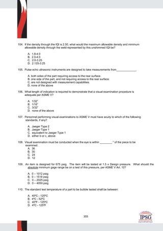 355
104. If the density through the IQI is 2.50, what would the maximum allowable density and minimum
allowable density through the weld represented by this unshimmed IQI be?
A. 1.8-4.0
B. 2.0-4.0
C. 2.0-3.25
D. 2.125-3.25
105. Pulse echo ultrasonic instruments are designed to take measurements from_____________.
A. both sides of the part requiring access to the rear surface.
B. one side of the part, and not requiring access to the rear surface.
C. are not designed with measurement capabilities.
D. none of the above
106. What length of indication is required to demonstrate that a visual examination procedure is
adequate per ASME V?
A. 1/32”
B. 1/16”
C. 3/32”
D. none of the above
107. Personnel performing visual examinations to ASME V must have acuity to which of the following
standards, if any?
A. Jaeger Type 2
B. Jaeger Type 1
C. equivalent to Jaeger Type 1
D. either b or c, above
108. Visual examination must be conducted when the eye is within ________ “ of the piece to be
examined.
A. 36
B. 30
C. 24
D. 12
109. An item is designed for 675 psig. The item will be tested at 1.5 x Design pressure. What should the
absolute minimum gage range be on a test of this pressure, per ASME V Art. 10?
A. 0 – 1012 psig
B. 0 – 1518 psig
C. 0 – 2025 psig
D. 0 – 4050 psig
110. The standard test temperature of a part to be bubble tested shall be between:
A. 40ºC - 125ºC
B. 4ºC - 52ºC
C. 40ºF - 125ºC
D. 4ºC - 125ºF
 