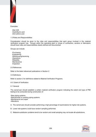 359
Examples:
-Wet H2S
-Hydrofluoric acid
-And sulfuric acid
1.3 Roles and Responsibilities
Consideration should be given to the roles and responsibilities that each group involved in the material
verification program has. Groups within the operating plant or shops of contractors, vendors or fabricators
should have roles and responsibilities clearly defined and documented.
Groups can include:
-Purchasing
-Engineering
-Warehousing/receiving
-Operations
-Reliability
-Maintenance
-Inspection
2.0 References
Refer to the listed referenced publications in Section 2.
3.0 Definitions
Refer to section 3 for definitions related to Material Verification Programs.
4.0 Extent of Verification
4.1 General
The owner/user should establish a written material verification program indicating the extent and type of PMI
testing to be conducted during construction of:
-New piping systems
-Retroactively on existing piping systems
-Maintenance and repair
-Alterations
A. The owner/user should consider performing a high percentage of examinations for higher-risk systems.
B. Lower risk-systems could have random sampling performed.
C. Material substitution problems tend to be random and small sampling may not locate all substitutions.
 
