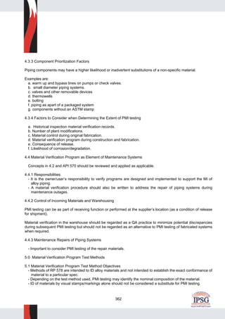 362
4.3.3 Component Prioritization Factors
Piping components may have a higher likelihood or inadvertent substitutions of a non-specific material.
Examples are:
a. warm up and bypass lines on pumps or check valves.
b. small diameter piping systems.
c. valves and other removable devices
d. thermowells
e. bolting
f. piping as apart of a packaged system
g. components without an ASTM stamp
4.3.4 Factors to Consider when Determining the Extent of PMI testing
a. Historical inspection material verification records.
b. Number of plant modifications.
c. Material control during original fabrication.
d. Material verification program during construction and fabrication.
e. Consequence of release.
f. Likelihood of corrosion/degradation.
4.4 Material Verification Program as Element of Maintenance Systems
Concepts in 4.2 and API 570 should be reviewed and applied as applicable.
4.4.1 Responsibilities
- It is the owner/user’s responsibility to verify programs are designed and implemented to support the MI of
alloy piping.
- A material verification procedure should also be written to address the repair of piping systems during
maintenance outages.
4.4.2 Control of Incoming Materials and Warehousing
PMI testing can be as part of receiving function or performed at the supplier’s location (as a condition of release
for shipment).
Material verification in the warehouse should be regarded as a QA practice to minimize potential discrepancies
during subsequent PMI testing but should not be regarded as an alternative to PMI testing of fabricated systems
when required.
4.4.3 Maintenance Repairs of Piping Systems
- Important to consider PMI testing of the repair materials.
5.0 Material Verification Program Test Methods
5.1 Material Verification Program Test Method Objectives
- Methods of RP 578 are intended to ID alloy materials and not intended to establish the exact conformance of
material to a particular spec.
- Depending on the test method used, PMI testing may identify the nominal composition of the material.
- ID of materials by visual stamps/markings alone should not be considered a substitute for PMI testing.
 