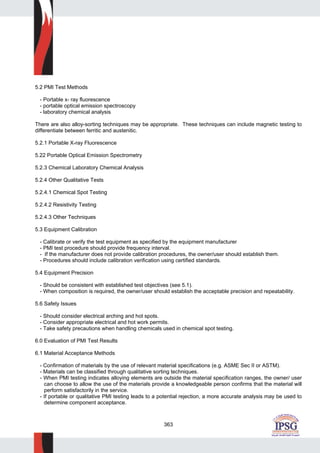 363
5.2 PMI Test Methods
- Portable x- ray fluorescence
- portable optical emission spectroscopy
- laboratory chemical analysis
There are also alloy-sorting techniques may be appropriate. These techniques can include magnetic testing to
differentiate between ferritic and austenitic.
5.2.1 Portable X-ray Fluorescence
5.22 Portable Optical Emission Spectrometry
5.2.3 Chemical Laboratory Chemical Analysis
5.2.4 Other Qualitative Tests
5.2.4.1 Chemical Spot Testing
5.2.4.2 Resistivity Testing
5.2.4.3 Other Techniques
5.3 Equipment Calibration
- Calibrate or verify the test equipment as specified by the equipment manufacturer
- PMI test procedure should provide frequency interval.
- If the manufacturer does not provide calibration procedures, the owner/user should establish them.
- Procedures should include calibration verification using certified standards.
5.4 Equipment Precision
- Should be consistent with established test objectives (see 5.1).
- When composition is required, the owner/user should establish the acceptable precision and repeatability.
5.6 Safety Issues
- Should consider electrical arching and hot spots.
- Consider appropriate electrical and hot work permits.
- Take safety precautions when handling chemicals used in chemical spot testing.
6.0 Evaluation of PMI Test Results
6.1 Material Acceptance Methods
- Confirmation of materials by the use of relevant material specifications (e.g. ASME Sec II or ASTM).
- Materials can be classified through qualitative sorting techniques.
- When PMI testing indicates alloying elements are outside the material specification ranges, the owner/ user
can choose to allow the use of the materials provide a knowledgeable person confirms that the material will
perform satisfactorily in the service.
- If portable or qualitative PMI testing leads to a potential rejection, a more accurate analysis may be used to
determine component acceptance.
 