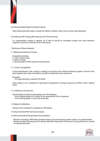 364
6.2 Dissimilar Metal Welds And Weld Overlays
When testing dissimilar welds, consider the effects of dilution, which occurs during, weld deposition.
6.3 Follow-Up PMI Testing After Discovery Of A Nonconformity
If a representative sample is rejected, all of that lot should be considered suspect and more extensive
inspection should be conducted of the remaining lot.
7 Marking and Record-keeping
7.1 Materials Identification Process
Acceptable examples:
a. Color coding by alloy
b. Stamp marking
c. Documentation of PMI results and test locations
7.1.1 Color Coding/Marker
If visual identification (color coding or marking) is required by the material verification program, records of the
alloy material/ color-code combinations should be maintained by the owner/user.
Examples:
- PFI (pipe fabrication institute) STD ES22.
Color-coding is not a substitute for permanent manufacturers markings required by ASTM or other material
specs.
7.1.2 Marking or Components
Documentation process should specify one of the following:
- If the marking system is to remain for the expected life of the component.
- If the marking system is only to be temporary.
7.2 Material Certifications.
Should not be considered a substitute for PMI testing.
7.3 Shop And Field PMI Test Documentation
7.4 New And Existing Piping System Documentation
- Records of results for PMI testing should be kept as long as the piping system exists in its original location.
- Should consider PMI testing prior to placing relocated components into service for piping that has no records
of material verification
 