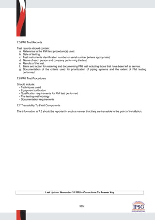 365
7.5 PMI Test Records
Test records should contain:
a. Reference to the PMI test procedure(s) used.
b. Date of testing.
c. Test instruments identification number or serial number (where appropriate)
d. Name of each person and company performing the test.
e. Results of the test.
f. Basis and action for resolving and documenting PMI test including those that have been left in service.
g. Documentation of the criteria used for prioritization of piping systems and the extent of PMI testing
performed.
7.6 PMI Test Procedures
Should include:
- Techniques used
- Equipment calibration
- Qualification requirements for PMI test performed
- The testing methodology
- Documentation requirements
7.7 Traceability To Field Components
The information in 7.5 should be reported in such a manner that they are traceable to the point of installation.
Last Update: November 31 2005 – Corrections To Answer Key
 