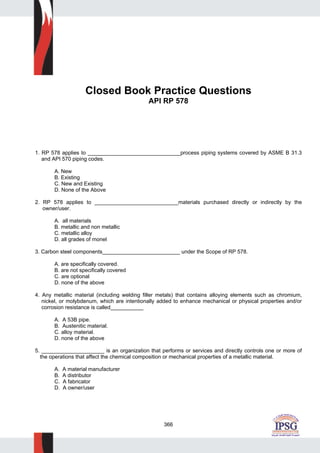 366
Closed Book Practice Questions
API RP 578
1. RP 578 applies to _______________________________process piping systems covered by ASME B 31.3
and API 570 piping codes.
A. New
B. Existing
C. New and Existing
D. None of the Above
2. RP 578 applies to ____________________________materials purchased directly or indirectly by the
owner/user.
A. all materials
B. metallic and non metallic
C. metallic alloy
D. all grades of monel
3. Carbon steel components__________________________ under the Scope of RP 578.
A. are specifically covered.
B. are not specifically covered
C. are optional
D. none of the above
4. Any metallic material (including welding filler metals) that contains alloying elements such as chromium,
nickel, or molybdenum, which are intentionally added to enhance mechanical or physical properties and/or
corrosion resistance is called___________
A. A 53B pipe.
B. Austenitic material.
C. alloy material.
D. none of the above
5. _____________________ is an organization that performs or services and directly controls one or more of
the operations that affect the chemical composition or mechanical properties of a metallic material.
A. A material manufacturer
B. A distributor
C. A fabricator
D. A owner/user
 